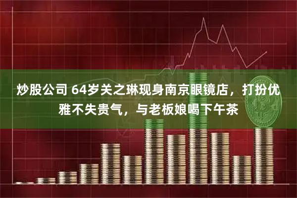 炒股公司 64岁关之琳现身南京眼镜店，打扮优雅不失贵气，与老板娘喝下午茶