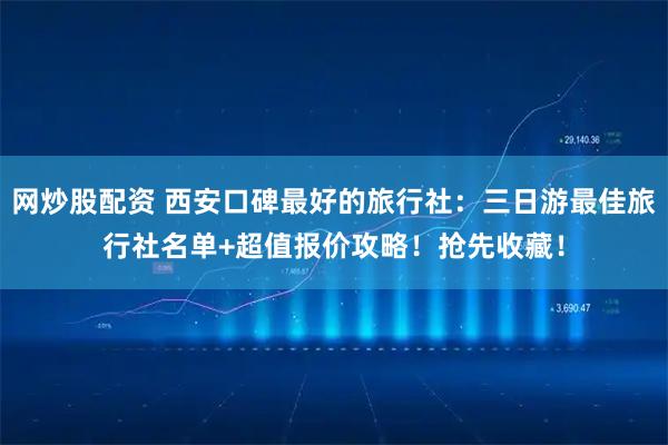 网炒股配资 西安口碑最好的旅行社：三日游最佳旅行社名单+超值报价攻略！抢先收藏！