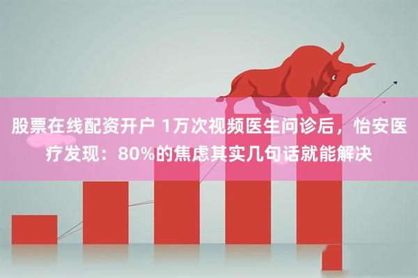 股票在线配资开户 1万次视频医生问诊后，怡安医疗发现：80%的焦虑其实几句话就能解决