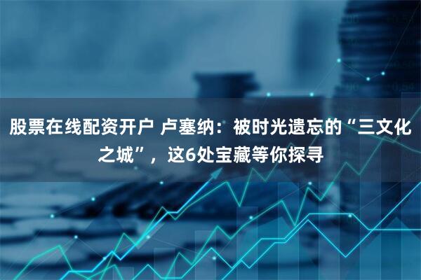 股票在线配资开户 卢塞纳：被时光遗忘的“三文化之城”，这6处宝藏等你探寻
