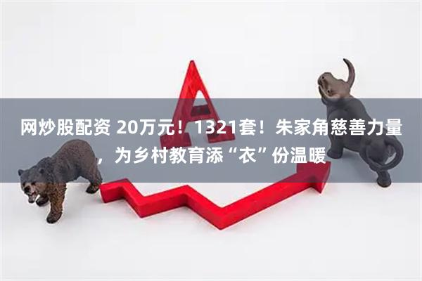 网炒股配资 20万元！1321套！朱家角慈善力量，为乡村教育添“衣”份温暖