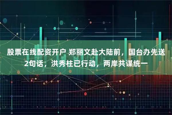 股票在线配资开户 郑丽文赴大陆前，国台办先送2句话，洪秀柱已行动，两岸共谋统一